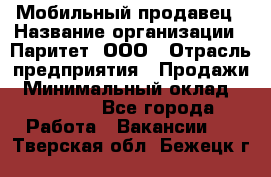 Мобильный продавец › Название организации ­ Паритет, ООО › Отрасль предприятия ­ Продажи › Минимальный оклад ­ 18 000 - Все города Работа » Вакансии   . Тверская обл.,Бежецк г.